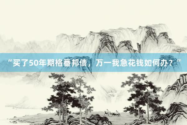 “买了50年期格番邦债，万一我急花钱如何办？”