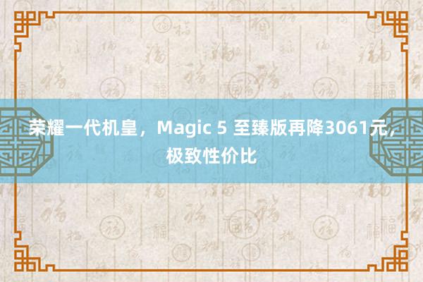 荣耀一代机皇，Magic 5 至臻版再降3061元，极致性价比