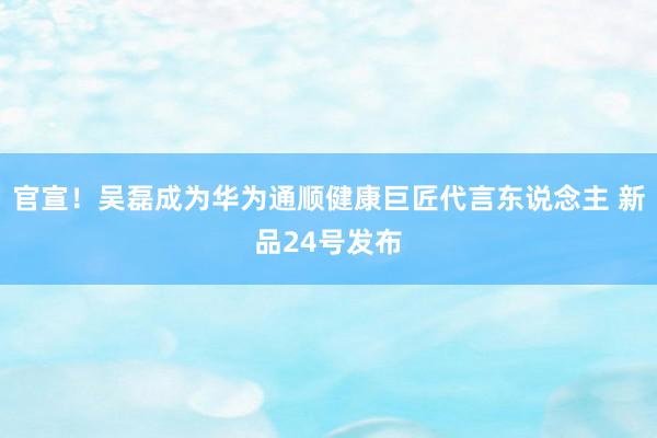 官宣！吴磊成为华为通顺健康巨匠代言东说念主 新品24号发布